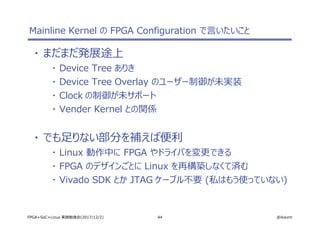44 @ikwzmFPGA+SoC+Linux 実践勉強会(2017/12/2)
Mainline Kernel の FPGA Configuration で言いたいこと
・ まだまだ発展途上
・ Device Tree ありき
・ Device Tree Overlay のユーザー制御が未実装
・ Clock の制御が未サポート
・ Vender Kernel との関係
・ でも足りない部分を補えば便利
・ Linux 動作中に FPGA やドライバを変更できる
・ FPGA のデザインごとに Linux を再構築しなくて済む
・ Vivado SDK とか JTAG ケーブル不要 (私はもう使っていない)
 