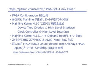 46 @ikwzmFPGA+SoC+Linux 実践勉強会(2017/12/2)
https://github.com/ikwzm/FPGA-SoC-Linux の紹介
・ FPGA Configuration お試し用
・ あくまでも Mainline が正式サポートするまでのつなぎ
・ Mainline Kernel 4.10 で足りない機能を追加
・ Device Tree Overlay の High Level Interface
・ Clock Controller の High Level Interface
・ Mainline Kernel 4.12.14 + Debian9 RootFS + U-Boot
・ ZYBO/ZYBO-Z7/PYNQ-Z1/De0-Nano-SoC 対応
・ 詳しくは『 FPGA+SoC+Linux+Device Tree Overlay+FPGA
Region(ブートイメージの提供)』 @Qiita 参照
https://qiita.com/ikwzm/items/7e90f0ca2165dbb9a577
 
