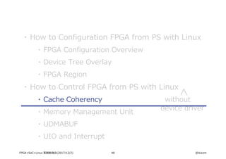48 @ikwzmFPGA+SoC+Linux 実践勉強会(2017/12/2)
・ How to Configuration FPGA from PS with Linux
・ FPGA Configuration Overview
・ Device Tree Overlay
・ FPGA Region
・ How to Control FPGA from PS with Linux
・ Cache Coherency
・ Memory Management Unit
・ UDMABUF
・ UIO and Interrupt
without
device driver
 