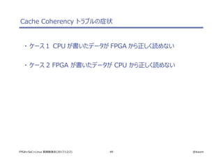 49 @ikwzmFPGA+SoC+Linux 実践勉強会(2017/12/2)
Cache Coherency トラブルの症状
・ ケース１ CPU が書いたデータが FPGA から正しく読めない
・ ケース 2 FPGA が書いたデータが CPU から正しく読めない
 