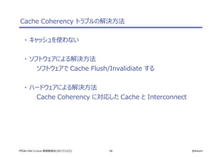 56 @ikwzmFPGA+SoC+Linux 実践勉強会(2017/12/2)
Cache Coherency トラブルの解決方法
・ キャッシュを使わない
・ ソフトウェアによる解決方法
ソフトウェアで Cache Flush/Invalidiate する
・ ハードウェアによる解決方法
Cache Coherency に対応した Cache と Interconnect
 