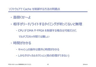 65 @ikwzmFPGA+SoC+Linux 実践勉強会(2017/12/2)
ソフトウェアで Cache を制御する方法の問題点
・ 面倒くせ～よ
・ 相手がリード/ライトするタイミングが判ってないと無理
・ CPU が DMA や FPGA を制御する場合は可能だけど、
マルチプロセッサ間では難しい
・ 時間がかかる
・ キャッシュの操作は意外と時間がかかる
・ しかもクリティカルセクション(他の処理ができない)
 