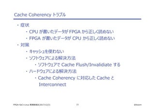 77 @ikwzmFPGA+SoC+Linux 実践勉強会(2017/12/2)
Cache Coherency トラブル
・ 症状
・ CPU が書いたデータが FPGA から正しく読めない
・ FPGA が書いたデータが CPU から正しく読めない
・ 対策
・ キャッシュを使わない
・ ソフトウェアによる解決方法
・ ソフトウェアで Cache Flush/Invalidiate する
・ ハードウェアによる解決方法
・ Cache Coherency に対応した Cache と
Interconnect
 