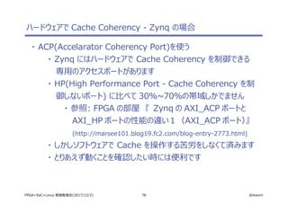 78 @ikwzmFPGA+SoC+Linux 実践勉強会(2017/12/2)
ハードウェアで Cache Coherency - Zynq の場合
・ ACP(Accelarator Coherency Port)を使う
・ Zynq にはハードウェアで Cache Coherency を制御できる
専用のアクセスポートがあります
・ HP(High Performance Port - Cache Coherency を制
御しないポート) に比べて 30％~70％の帯域しかでません
・ 参照: FPGA の部屋　『 Zynq の AXI_ACP ポートと
AXI_HP ポートの性能の違い１（AXI_ACP ポート）』
(http://marsee101.blog19.fc2.com/blog-entry-2773.html)
・ しかしソフトウェアで Cache を操作する苦労をしなくて済みます
・ とりあえず動くことを確認したい時には便利です
 