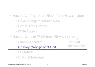 79 @ikwzmFPGA+SoC+Linux 実践勉強会(2017/12/2)
・ How to Configuration FPGA from PS with Linux
・ FPGA Configuration Overview
・ Device Tree Overlay
・ FPGA Region
・ How to Control FPGA from PS with Linux
・ Cache Coherency
・ Memory Management Unit
・ UDMABUF
・ UIO and Interrupt
without
device driver
 