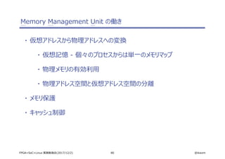 80 @ikwzmFPGA+SoC+Linux 実践勉強会(2017/12/2)
Memory Management Unit の働き
・ 仮想アドレスから物理アドレスへの変換
・ 仮想記憶 - 個々のプロセスからは単一のメモリマップ
・ 物理メモリの有効利用
・ 物理アドレス空間と仮想アドレス空間の分離
・ メモリ保護
・ キャッシュ制御
 