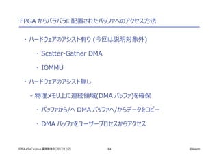 84 @ikwzmFPGA+SoC+Linux 実践勉強会(2017/12/2)
FPGA からバラバラに配置されたバッファへのアクセス方法
・ ハードウェアのアシスト有り (今回は説明対象外)
・ Scatter-Gather DMA
・ IOMMU
・ ハードウェアのアシスト無し
- 物理メモリ上に連続領域(DMA バッファ)を確保
・ バッファから/へ DMA バッファへ/からデータをコピー
・ DMA バッファをユーザープロセスからアクセス
 