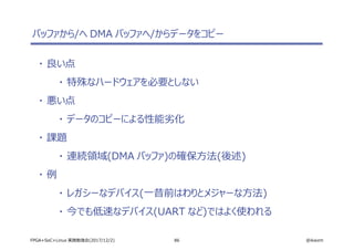 86 @ikwzmFPGA+SoC+Linux 実践勉強会(2017/12/2)
バッファから/へ DMA バッファへ/からデータをコピー
・ 良い点
・ 特殊なハードウェアを必要としない
・ 悪い点
・ データのコピーによる性能劣化
・ 課題
・ 連続領域(DMA バッファ)の確保方法(後述)
・ 例
・ レガシーなデバイス(一昔前はわりとメジャーな方法)
・ 今でも低速なデバイス(UART など)ではよく使われる
 