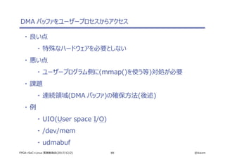 88 @ikwzmFPGA+SoC+Linux 実践勉強会(2017/12/2)
DMA バッファをユーザープロセスからアクセス
・ 良い点
・ 特殊なハードウェアを必要としない
・ 悪い点
・ ユーザープログラム側に(mmap()を使う等)対処が必要
・ 課題
・ 連続領域(DMA バッファ)の確保方法(後述)
・ 例
・ UIO(User space I/O)
・ /dev/mem
・ udmabuf
 