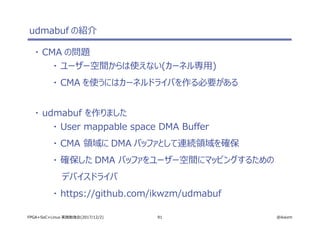 91 @ikwzmFPGA+SoC+Linux 実践勉強会(2017/12/2)
udmabuf の紹介
・ CMA の問題
・ ユーザー空間からは使えない(カーネル専用)
・ CMA を使うにはカーネルドライバを作る必要がある
・ udmabuf を作りました
・ User mappable space DMA Buffer
・ CMA 領域に DMA バッファとして連続領域を確保
・ 確保した DMA バッファをユーザー空間にマッピングするための
デバイスドライバ
・ https://github.com/ikwzm/udmabuf
 