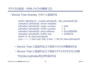 95 @ikwzmFPGA+SoC+Linux 実践勉強会(2017/12/2)
デバイスの追加 - DMA バッファの確保 (2)
・ Device Tree Overlay でツリーに追加する
shell# dtbocfg.rb --install udmabuf0 --dts udmabuf0.dts
udmabuf udmabuf0: driver installed
udmabuf udmabuf0: major number = 248
udmabuf udmabuf0: minor number = 0
udmabuf udmabuf0: phys address = 0x1e900000
udmabuf udmabuf0: buffer size = 1048576
shell# ls -la /dev/udmabuf0
crw------- 1 root root 248, 0 Dec 1 09:34 /dev/udmabuf0
・ Device Tree に追加することで初めてバッファが確保される
・ Device Tree に追加することで初めてデバイスドライバ(この例
では/dev/udmabuf0)が作成される
 