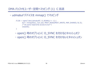 96 @ikwzmFPGA+SoC+Linux 実践勉強会(2017/12/2)
DMA バッファをユーザー空間へマッピング (1) C 言語
・ udmabuf デバイスを mmap() でマッピング
if ((fd = open("/dev/udmabuf0", O_RDWR)) != -1) {
buf = mmap(NULL, buf_size, PROT_READ|PROT_WRITE, MAP_SHARED, fd, 0);
/* Do some read/write access to buf */
close(fd);
}
・ open() 時のオプションに O_SYNC を付けるとキャッシュオフ
・ open() 時のオプションに O_SYNC を付けないとキャッシュオン
 