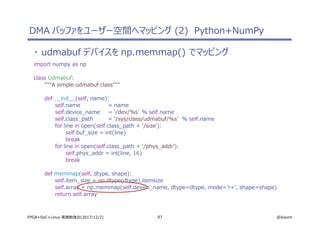 97 @ikwzmFPGA+SoC+Linux 実践勉強会(2017/12/2)
・ udmabuf デバイスを np.memmap() でマッピング
import numpy as np
class Udmabuf:
"""A simple udmabuf class"""
def __init__(self, name):
self.name = name
self.device_name = '/dev/%s' % self.name
self.class_path = '/sys/class/udmabuf/%s' % self.name
for line in open(self.class_path + '/size'):
self.buf_size = int(line)
break
for line in open(self.class_path + '/phys_addr'):
self.phys_addr = int(line, 16)
break
def memmap(self, dtype, shape):
self.item_size = np.dtype(dtype).itemsize
self.array = np.memmap(self.device_name, dtype=dtype, mode='r+', shape=shape)
return self.array
DMA バッファをユーザー空間へマッピング (2) Python+NumPy
 