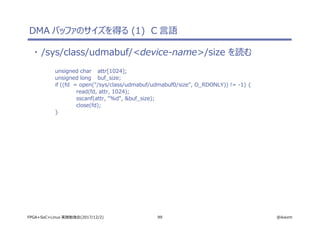 99 @ikwzmFPGA+SoC+Linux 実践勉強会(2017/12/2)
DMA バッファのサイズを得る (1) C 言語
・ /sys/class/udmabuf/<device-name>/size を読む
unsigned char attr[1024];
unsigned long buf_size;
if ((fd = open("/sys/class/udmabuf/udmabuf0/size", O_RDONLY)) != -1) {
read(fd, attr, 1024);
sscanf(attr, "%d", &buf_size);
close(fd);
}
 