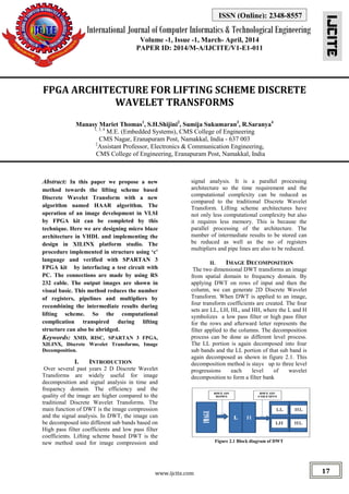 International Journal of Computer Informatics & Technological Engineering
Volume -1, Issue -1, March- April, 2014
PAPER ID: 2014/M-A/IJCITE/V1-E1-011
IJCITE
www.ijcite.com 17
ISSN (Online): 2348-8557
FPGA ARCHITECTURE FOR LIFTING SCHEME DISCRETE
WAVELET TRANSFORMS
Manasy Mariet Thomas1
, S.H.Shijini2
, Sumija Sukumaran3
, R.Saranya4
1, 3, 4
M.E. (Embedded Systems), CMS College of Engineering
CMS Nagar, Eranapuram Post, Namakkal, India - 637 003
2
Assistant Professor, Electronics & Communication Engineering,
CMS College of Engineering, Eranapuram Post, Namakkal, India
Abstract: In this paper we propose a new
method towards the lifting scheme based
Discrete Wavelet Transform with a new
algorithm named HAAR algorithm. The
operation of an image development in VLSI
by FPGA kit can be completed by this
technique. Here we are designing micro blaze
architecture in VHDL and implementing the
design in XILINX platform studio. The
procedure implemented in structure using ‘c’
language and verified with SPARTAN 3
FPGA kit by interfacing a test circuit with
PC. The connections are made by using RS
232 cable. The output images are shown in
visual basic. This method reduces the number
of registers, pipelines and multipliers by
recombining the intermediate results during
lifting scheme. So the computational
complication transpired during lifting
structure can also be abridged.
Keywords: XMD, RISC, SPARTAN 3 FPGA,
XILINX, Discrete Wavelet Transforms, Image
Decomposition.
I. INTRODUCTION
Over several past years 2 D Discrete Wavelet
Transforms are widely useful for image
decomposition and signal analysis in time and
frequency domain. The efficiency and the
quality of the image are higher compared to the
traditional Discrete Wavelet Transforms. The
main function of DWT is the image compression
and the signal analysis. In DWT, the image can
be decomposed into different sub bands based on
High pass filter coefficients and low pass filter
coefficients. Lifting scheme based DWT is the
new method used for image compression and
signal analysis. It is a parallel processing
architecture so the time requirement and the
computational complexity can be reduced as
compared to the traditional Discrete Wavelet
Transform. Lifting scheme architectures have
not only less computational complexity but also
it requires less memory. This is because the
parallel processing of the architecture. The
number of intermediate results to be stored can
be reduced as well as the no of registers
multipliers and pipe lines are also to be reduced.
II. IMAGE DECOMPOSITION
The two dimensional DWT transforms an image
from spatial domain to frequency domain. By
applying DWT on rows of input and then the
column, we can generate 2D Discrete Wavelet
Transform. When DWT is applied to an image,
four transform coefficients are created. The four
sets are LL, LH, HL, and HH, where the L and H
symbolizes a low pass filter or high pass filter
for the rows and afterward letter represents the
filter applied to the columns. The decomposition
process can be done as different level process.
The LL portion is again decomposed into four
sub bands and the LL portion of that sub band is
again decomposed as shown in figure 2.1. This
decomposition method is stays up to three level
progressions each level of wavelet
decomposition to form a filter bank
Figure 2.1 Block diagram of DWT
 