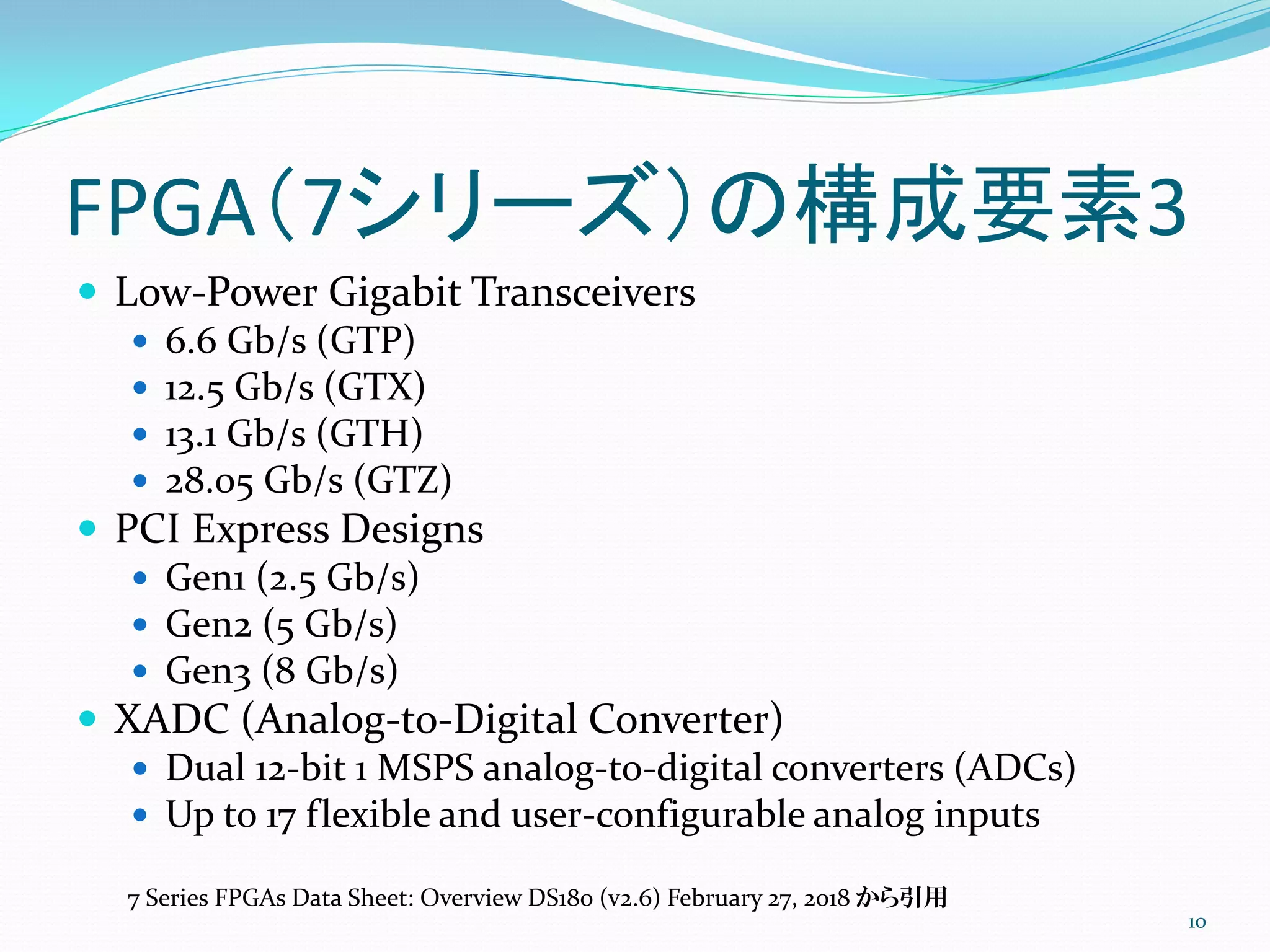 FPGA（7シリーズ）の構成要素3
 Low-Power Gigabit Transceivers
 6.6 Gb/s (GTP)
 12.5 Gb/s (GTX)
 13.1 Gb/s (GTH)
 28.05 Gb/s (GTZ)
 PCI Express Designs
 Gen1 (2.5 Gb/s)
 Gen2 (5 Gb/s)
 Gen3 (8 Gb/s)
 XADC (Analog-to-Digital Converter)
 Dual 12-bit 1 MSPS analog-to-digital converters (ADCs)
 Up to 17 flexible and user-configurable analog inputs
10
7 Series FPGAs Data Sheet: Overview DS180 (v2.6) February 27, 2018 から引用
 