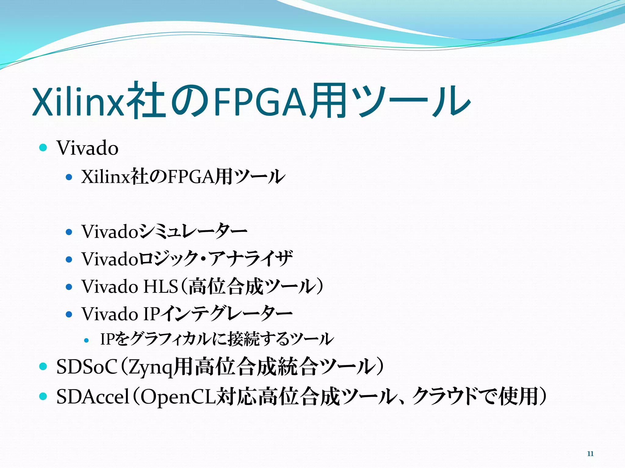 Xilinx社のFPGA用ツール
 Vivado
 Xilinx社のFPGA用ツール
 Vivadoシミュレーター
 Vivadoロジック・アナライザ
 Vivado HLS（高位合成ツール）
 Vivado IPインテグレーター
 IPをグラフィカルに接続するツール
 SDSoC（Zynq用高位合成統合ツール）
 SDAccel（OpenCL対応高位合成ツール、クラウドで使用）
11
 