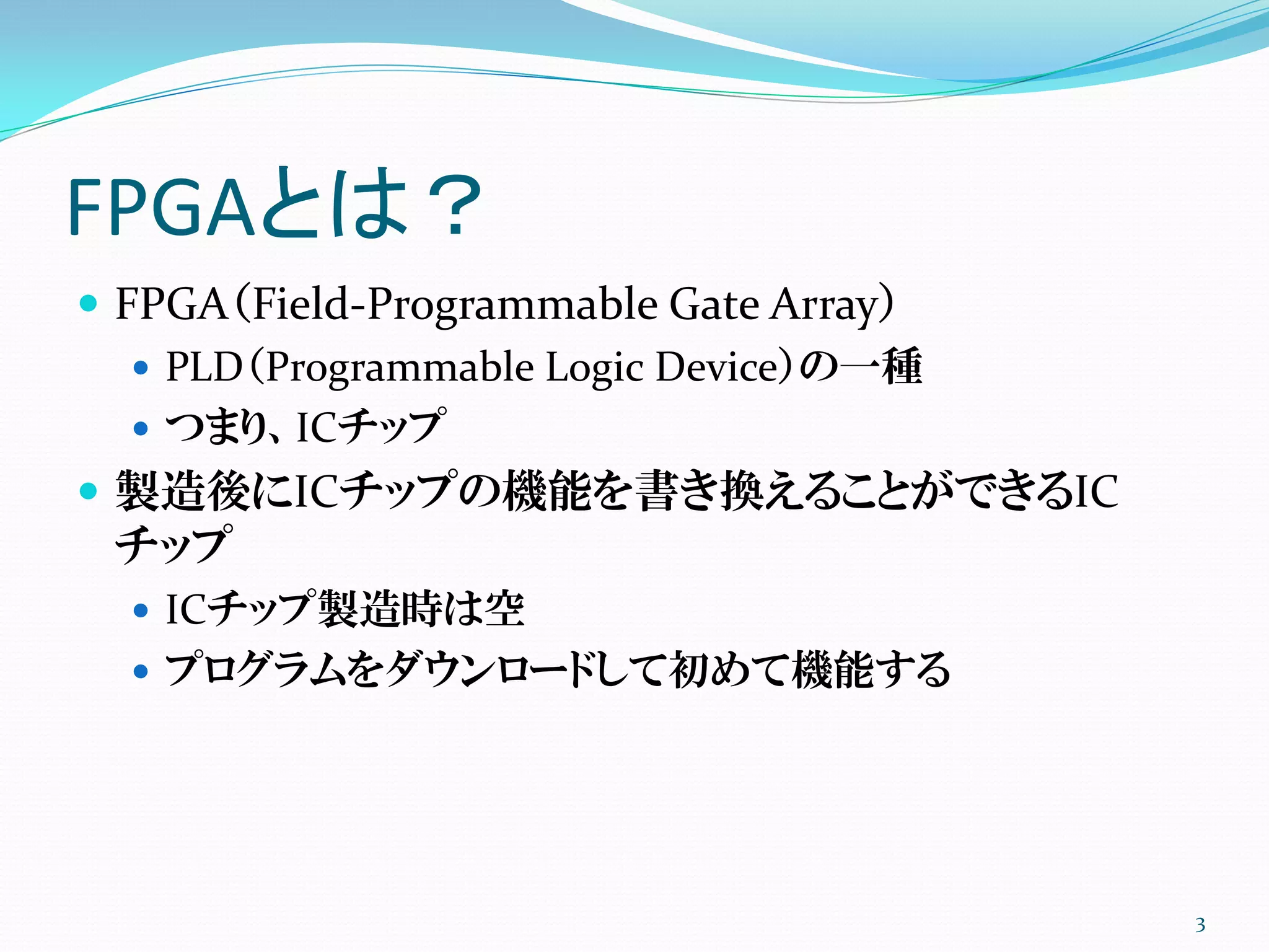 FPGAとは？
 FPGA（Field-Programmable Gate Array）
 PLD（Programmable Logic Device）の一種
 つまり、ICチップ
 製造後にICチップの機能を書き換えることができるIC
チップ
 ICチップ製造時は空
 プログラムをダウンロードして初めて機能する
3
 