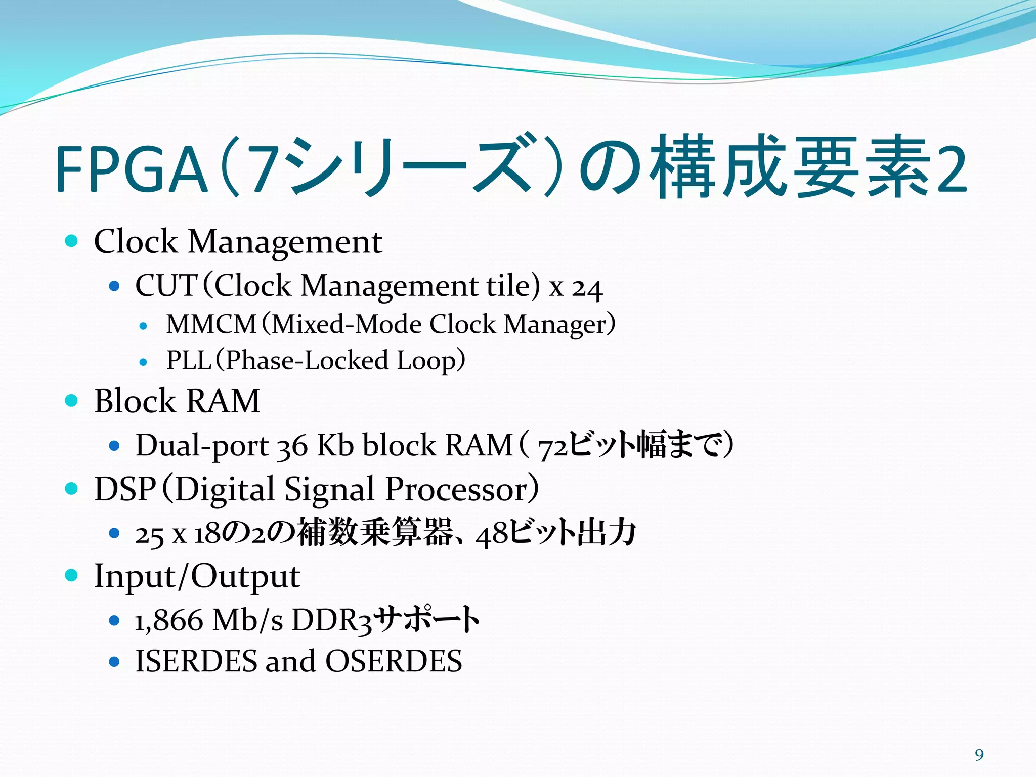 FPGA（7シリーズ）の構成要素2
 Clock Management
 CUT（Clock Management tile) x 24
 MMCM（Mixed-Mode Clock Manager）
 PLL（Phase-Locked Loop）
 Block RAM
 Dual-port 36 Kb block RAM（ 72ビット幅まで）
 DSP（Digital Signal Processor）
 25 x 18の2の補数乗算器、48ビット出力
 Input/Output
 1,866 Mb/s DDR3サポート
 ISERDES and OSERDES
9
 