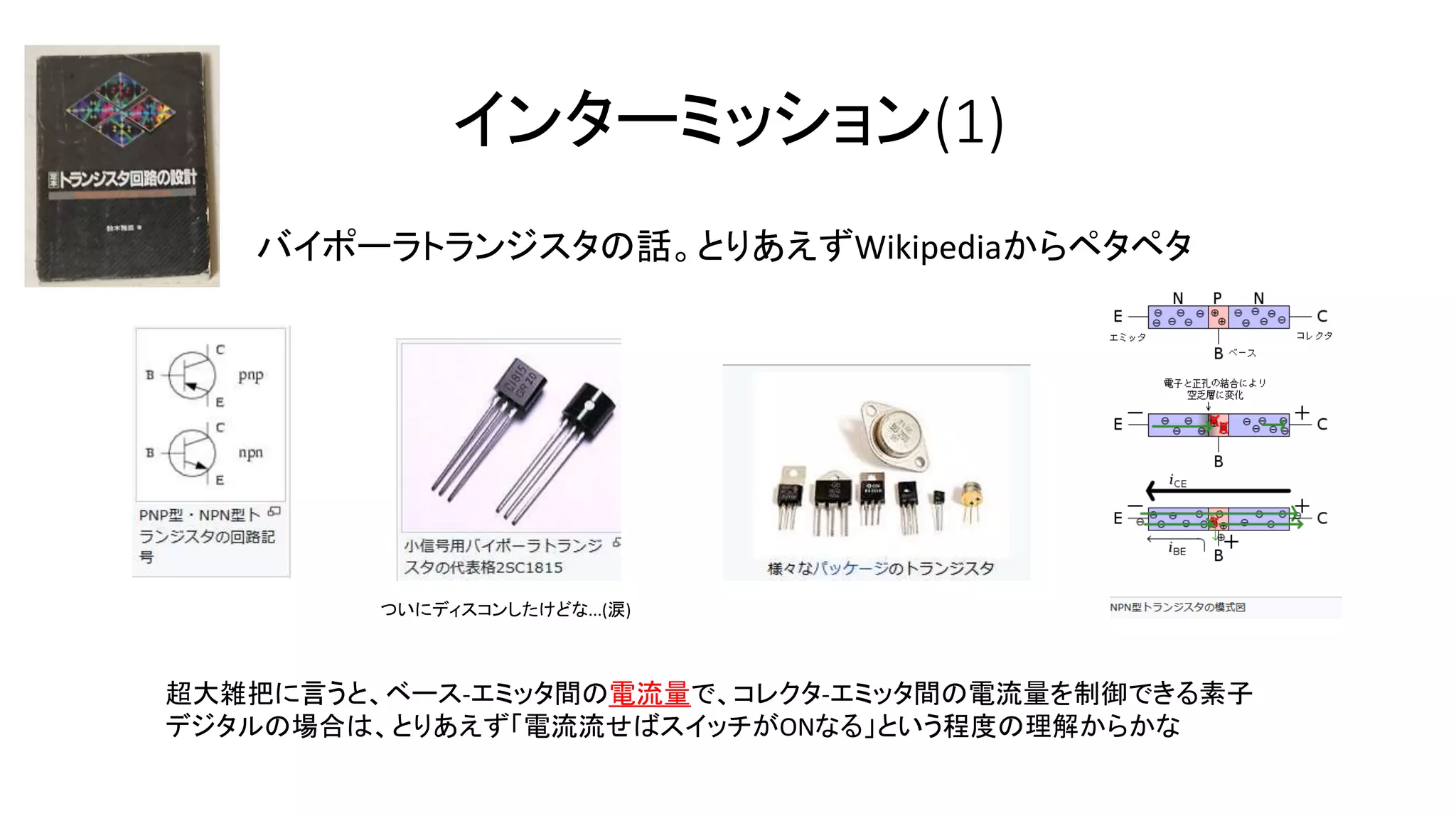インターミッション(1)
バイポーラトランジスタの話。とりあえずWikipediaからペタペタ
超大雑把に言うと、ベース-エミッタ間の電流量で、コレクタ-エミッタ間の電流量を制御できる素子
デジタルの場合は、とりあえず「電流流せばスイッチがONなる」という程度の理解からかな
ついにディスコンしたけどな...(涙)
 