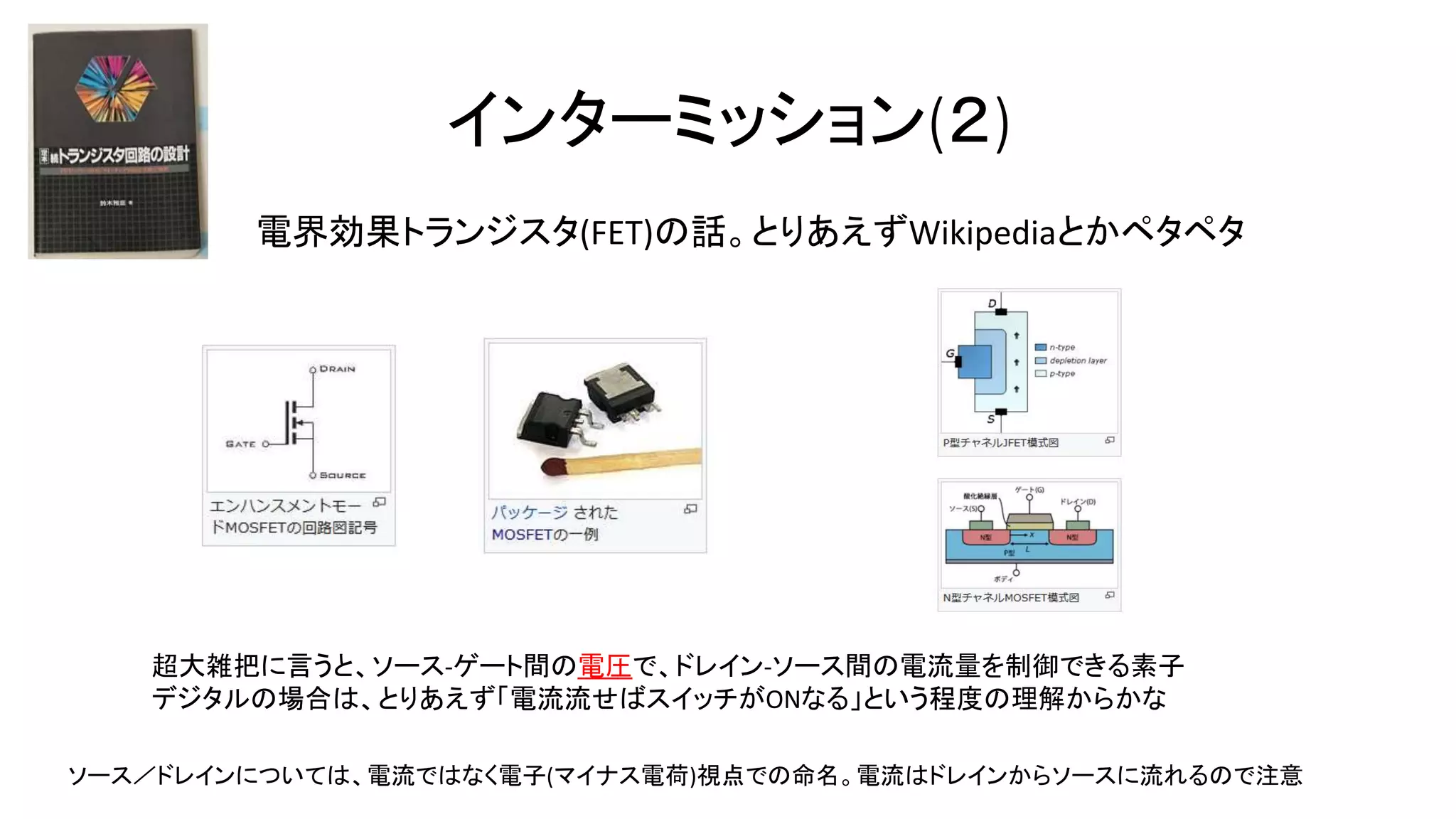 インターミッション(２)
電界効果トランジスタ(FET)の話。とりあえずWikipediaとかペタペタ
超大雑把に言うと、ソース-ゲート間の電圧で、ドレイン-ソース間の電流量を制御できる素子
デジタルの場合は、とりあえず「電流流せばスイッチがONなる」という程度の理解からかな
ソース／ドレインについては、電流ではなく電子(マイナス電荷)視点での命名。電流はドレインからソースに流れるので注意
 