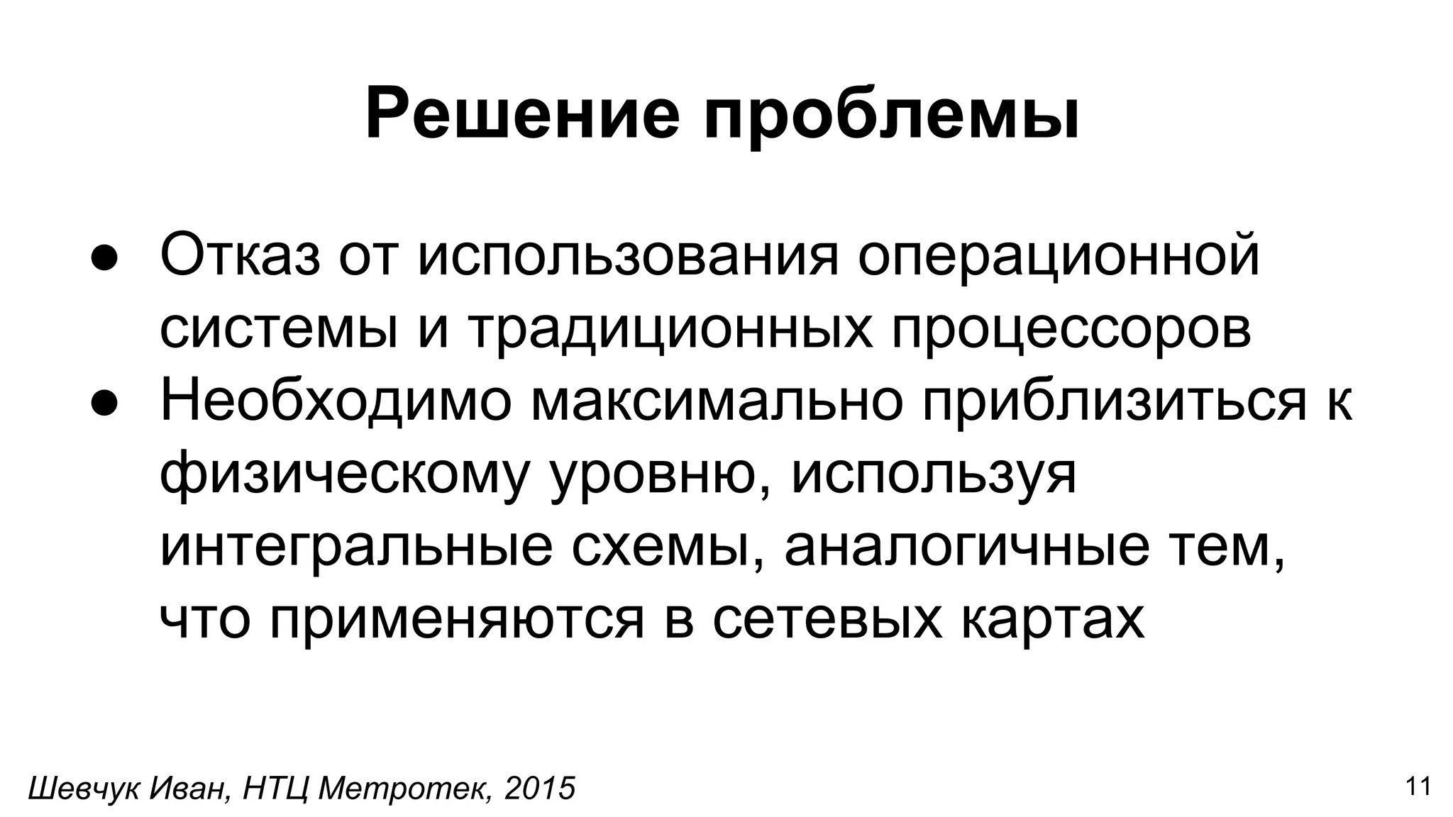 Шевчук Иван, НТЦ Метротек, 2015
Решение проблемы
● Отказ от использования операционной
системы и традиционных процессоров
● Необходимо максимально приблизиться к
физическому уровню, используя
интегральные схемы, аналогичные тем,
что применяются в сетевых картах
11
 