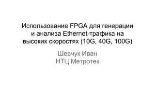 Использование FPGA для генерации
и анализа Ethernet-трафика на
высоких скоростях (10G, 40G, 100G)
Шевчук Иван
НТЦ Метротек
 