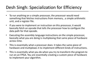 • To run anything on a simple processor, the processor would need
something that fetches instructions from memory , a simple arithmetic
unit, and a register file.
• If you were to implement an instruction on this processor, it would
basically fetch an opcode that tells the processor how to configure the
data path for that opcode.
• Executing the assembly language instructions on the simple processor,
basically what you are doing is multiplexing that same piece of hardware
across time.
• This is essentially what a processor does: it takes the same piece of
hardware and multiplexes it to implement different kinds of instructions.
• This is essentially what you do when you try to transform the program to
run on an FPGA. You are essentially creating a custom piece of hardware
to implement your algorithm.
Desh Singh: Specialization for Efficiency
 