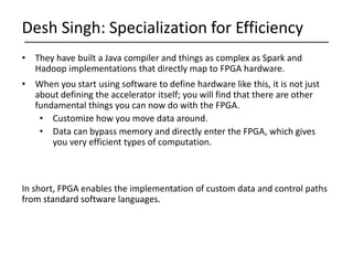 • They have built a Java compiler and things as complex as Spark and
Hadoop implementations that directly map to FPGA hardware.
• When you start using software to define hardware like this, it is not just
about defining the accelerator itself; you will find that there are other
fundamental things you can now do with the FPGA.
• Customize how you move data around.
• Data can bypass memory and directly enter the FPGA, which gives
you very efficient types of computation.
In short, FPGA enables the implementation of custom data and control paths
from standard software languages.
Desh Singh: Specialization for Efficiency
 