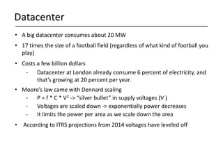Datacenter
• A big datacenter consumes about 20 MW
• 17 times the size of a football field (regardless of what kind of football you
play)
• Costs a few billion dollars
- Datacenter at London already consume 6 percent of electricity, and
that’s growing at 20 percent per year.
• Moore’s law came with Dennard scaling
- P = f * C * V2 -> “silver bullet” in supply voltages (V )
- Voltages are scaled down -> exponentially power decreases
- It limits the power per area as we scale down the area
• According to ITRS projections from 2014 voltages have leveled off
 