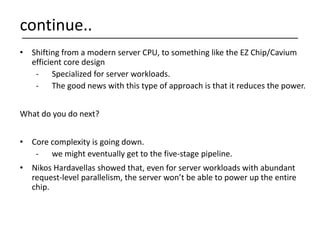• Shifting from a modern server CPU, to something like the EZ Chip/Cavium
efficient core design
- Specialized for server workloads.
- The good news with this type of approach is that it reduces the power.
What do you do next?
• Core complexity is going down.
- we might eventually get to the five-stage pipeline.
• Nikos Hardavellas showed that, even for server workloads with abundant
request-level parallelism, the server won’t be able to power up the entire
chip.
continue..
 