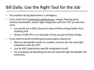 • The problem facing datacenters is analogous.
• If you need lots of arithmetic performance, integer, floating point,
memory bandwidth, and/or tight integration with the CPU to read and
write
• you would use a GPU, because it does all these things better than
anything else.
• Nvidia’s P100 GPU is an example of how you get all these things.
• If you need to build something to process gene sequences
• Memory bandwidth needs are modest, and you do not need tight
integration with the CPU.
• Use an ASIC [application-specific integrated circuit]
• For encoding and decoding and do not need the high bandwidth and
arithmetic
Bill Dally: Use the Right Tool for the Job
 