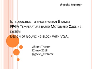 INTRODUCTION TO FPGA SPARTAN 6 FAMILY
FPGA TEMPERATURE BASED MOTORIZED COOLING
SYSTEM
DESIGN OF BOUNCING BLOCK WITH VGA.
@geeks_explorer
Vikrant Thakur
12 may 2018
@geeks_explorer
 