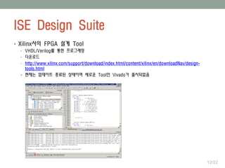 ISE Design Suite
12/22
 Xilinx사의 FPGA 설계 Tool
• VHDL/Verilog를 통한 프로그래밍
• 다운로드
• http://www.xilinx.com/support/download/index.html/content/xilinx/en/downloadNav/design-
tools.html
 현재는 업데이트 종료된 상태이며 새로운 Tool인 Vivado가 출시되었음
 
