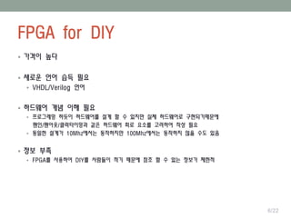FPGA for DIY
6/22
 가격이 높다
 새로운 언어 습득 필요
 VHDL/Verilog 언어
 하드웨어 개념 이해 필요
 프로그래밍 하듯이 하드웨어를 설계 할 수 있지만 실제 하드웨어로 구현되기때문에
팬인/팬아웃/클럭타이밍과 같은 하드웨어 회로 요소를 고려하여 작성 필요
 동일한 설계가 10Mhz에서는 동작하지만 100Mhz에서는 동작하지 않을 수도 있음
 정보 부족
 FPGA를 사용하여 DIY를 사람들이 적기 때문에 참조 할 수 있는 정보가 제한적
 
