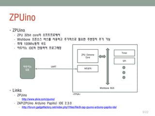 ZPUino
9/22
ZPU Extreme
Core
Wishbone BUS
Timer
SPI
부트로더
아두이노
IDE
 ZPUino
• ZPU 32bit core의 소프트프로세서
• Wishbone 오픈소스 버스를 사용하고 추가적으로 필요한 주변장치 추가 가능
• 최대 100Mhz동작 속도
• 아두이노 IDE와 연동하여 프로그래밍
 Links
• ZPUino
• http://www.alvie.com/zpuino/
• ZAP(ZPUino Arduino Papilio) IDE 2.3.0
• http://forum.gadgetfactory.net/index.php?/files/file/8-zap-zpuino-arduino-papilio-ide/
<FPGA>
UART
 