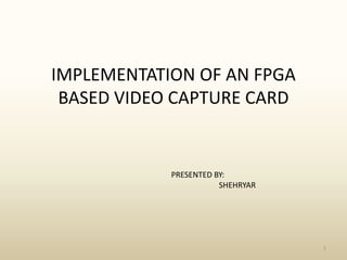 IMPLEMENTATION OF AN FPGA BASED VIDEO CAPTURE CARD 1 PRESENTED BY:                        SHEHRYAR 