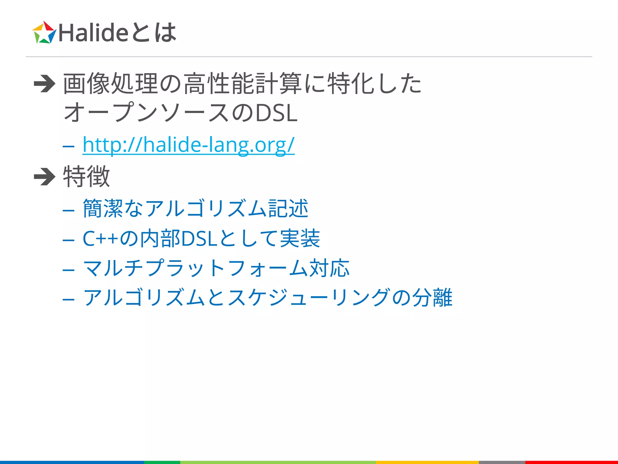 Halideとは
è 画像処理の高性能計算に特化した
オープンソースのDSL
– http://halide-lang.org/
è 特徴
– 簡潔なアルゴリズム記述
– C++の内部DSLとして実装
– マルチプラットフォーム対応
– アルゴリズムとスケジューリングの分離
 