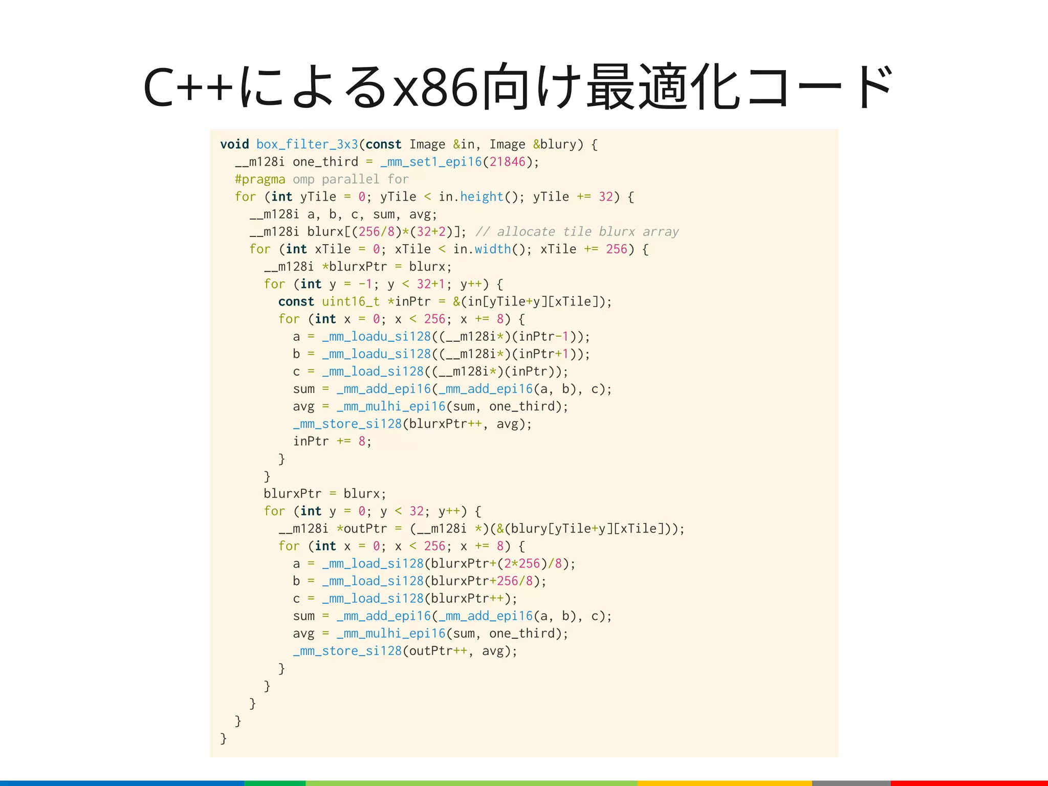 C++によるx86向け最適化コード
void box_filter_3x3(const Image &in, Image &blury) {
__m128i one_third = _mm_set1_epi16(21846);
#pragma omp parallel for
for (int yTile = 0; yTile < in.height(); yTile += 32) {
__m128i a, b, c, sum, avg;
__m128i blurx[(256/8)*(32+2)]; // allocate tile blurx array
for (int xTile = 0; xTile < in.width(); xTile += 256) {
__m128i *blurxPtr = blurx;
for (int y = -1; y < 32+1; y++) {
const uint16_t *inPtr = &(in[yTile+y][xTile]);
for (int x = 0; x < 256; x += 8) {
a = _mm_loadu_si128((__m128i*)(inPtr-1));
b = _mm_loadu_si128((__m128i*)(inPtr+1));
c = _mm_load_si128((__m128i*)(inPtr));
sum = _mm_add_epi16(_mm_add_epi16(a, b), c);
avg = _mm_mulhi_epi16(sum, one_third);
_mm_store_si128(blurxPtr++, avg);
inPtr += 8;
}
}
blurxPtr = blurx;
for (int y = 0; y < 32; y++) {
__m128i *outPtr = (__m128i *)(&(blury[yTile+y][xTile]));
for (int x = 0; x < 256; x += 8) {
a = _mm_load_si128(blurxPtr+(2*256)/8);
b = _mm_load_si128(blurxPtr+256/8);
c = _mm_load_si128(blurxPtr++);
sum = _mm_add_epi16(_mm_add_epi16(a, b), c);
avg = _mm_mulhi_epi16(sum, one_third);
_mm_store_si128(outPtr++, avg);
}
}
}
}
}
 