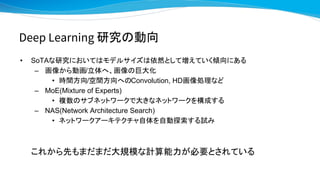 Deep Learning 研究の動向
• SoTAな研究においてはモデルサイズは依然として増えていく傾向にある
– 画像から動画/立体へ、画像の巨大化
• 時間方向/空間方向へのConvolution, HD画像処理など
– MoE(Mixture of Experts)
• 複数のサブネットワークで大きなネットワークを構成する
– NAS(Network Architecture Search)
• ネットワークアーキテクチャ自体を自動探索する試み
これから先もまだまだ大規模な計算能力が必要とされている
 