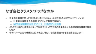 なぜ自社クラスタ/チップなのか
• 大量の計算機を使って誰にも成し遂げられなかったことをしたい（グランドチャレンジ）
– 計算能力は競争力の源泉(クラウドとて無限ではない)
– NIPS締切直前に大手クラウドサービスのGPUが枯渇
• インフラも含めた最適化によって世界でもトップクラスの成果を出せる再現可能な環境を提供
したい
• 今のハードウェアの制約にとらわれない新しい研究を創出できる環境を提供したい
 
