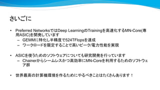 さいごに
• Preferred NetworksではDeep LearningのTrainingを高速化するMN-Core(専
用ASIC)を開発しています
– GEMMに特化し半精度で524TFlopsを達成
– ワークロードを限定することで高いピーク/電力性能を実現
• ASICを使うためのソフトウェアについても研究開発を行っています
– Chainerからシームレスかつ高効率にMN-Coreを利用するためのソフトウェ
ア群
• 世界最高の計算機環境を作るためにやるべきことはたくさんあります！
 