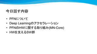 今日話す内容
• PFNについて
• Deep Learningのアクセラレーション
• PFNのHWに関する取り組み(MN-Core)
• HWを支えるSW群
 