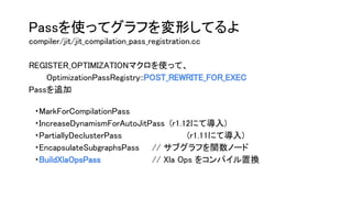 Passを使ってグラフを変形してるよ
compiler/jit/jit_compilation_pass_registration.cc
REGISTER_OPTIMIZATIONマクロを使って、
OptimizationPassRegistry::POST_REWRITE_FOR_EXEC
Passを追加
　・MarkForCompilationPass
　・IncreaseDynamismForAutoJitPass (r1.12にて導入)
　・PartiallyDeclusterPass (r1.11にて導入)
　・EncapsulateSubgraphsPass // サブグラフを関数ノード
　・BuildXlaOpsPass // Xla Ops をコンパイル置換
 