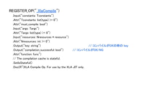 REGISTER_OP("_XlaCompile")
.Input("constants: Tconstants")
.Attr("Tconstants: list(type) >= 0")
.Attr("must_compile: bool")
.Input("args: Targs")
.Attr("Targs: list(type) >= 0")
.Input("resources: Nresources * resource")
.Attr("Nresources: int >= 0")
.Output("key: string") // コンパイルがOKの時の key
.Output("compilation_successful: bool") // コンパイルがOK/NG
.Attr("function: func")
// The compilation cache is stateful.
.SetIsStateful()
.Doc(R"(XLA Compile Op. For use by the XLA JIT only.
 