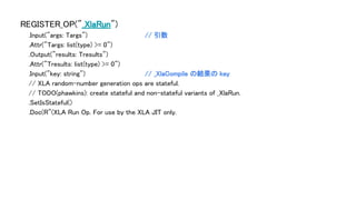 REGISTER_OP("_XlaRun")
.Input("args: Targs") // 引数
.Attr("Targs: list(type) >= 0")
.Output("results: Tresults")
.Attr("Tresults: list(type) >= 0")
.Input("key: string") // _XlaCompile の結果の key
// XLA random-number generation ops are stateful.
// TODO(phawkins): create stateful and non-stateful variants of _XlaRun.
.SetIsStateful()
.Doc(R"(XLA Run Op. For use by the XLA JIT only.
 