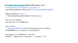 void XlaRunOp::Compute(OpKernelContext* ctx) {
Tensor key_tensor = ctx->input(ctx->num_inputs() - 1) ;
const XlaExecutableClosureStore::KeyT& key = key_tensor.flat<string>()(0) ;
XlaExecutableClosure closure =
XlaExecutableClosureStore::Global()->Consume( key);
…
Env* env = Env::Default();
auto start_time = env->NowMicros();
auto run_result =
closure.executable()->Run (launch_context.arguments(), run_options);
OP_REQUIRES(ctx, run_result.ok(), run_result.status());
auto elapsed = env->NowMicros() - start_time;
VLOG(2) << "Elapsed time in computation: " << elapsed << "us";
 