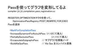 Passを使ってグラフを変形してるよ
compiler/jit/jit_compilation_pass_registration.cc
REGISTER_OPTIMIZATIONマクロを使って、
OptimizationPassRegistry::POST_REWRITE_FOR_EXEC
Passを追加
　・MarkForCompilationPass
　・IncreaseDynamismForAutoJitPass (r1.12にて導入)
　・PartiallyDeclusterPass (r1.11にて導入)
　・EncapsulateSubgraphsPass // サブグラフを関数ノード
　・BuildXlaOpsPass // Xla Ops をコンパイル置換
 