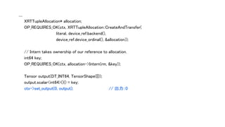 ....
XRTTupleAllocation* allocation;
OP_REQUIRES_OK(ctx, XRTTupleAllocation::CreateAndTransfer(
literal, device_ref.backend(),
device_ref.device_ordinal(), &allocation));
// Intern takes ownership of our reference to allocation.
int64 key;
OP_REQUIRES_OK(ctx, allocation->Intern(rm, &key));
Tensor output(DT_INT64, TensorShape({}));
output.scalar<int64>()() = key;
ctx->set_output(0, output); // 出力：0
 