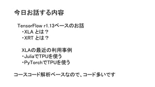 今日お話する内容
　
　TensorFlow r1.13ベースのお話
・XLA とは？
・XRT とは？
XLAの最近の利用事例
・JuliaでTPUを使う
・PyTorchでTPUを使う
コースコード解析ベースなので、コード多いです
 